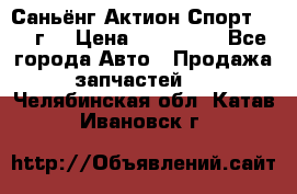 Саньёнг Актион Спорт 2008 г. › Цена ­ 200 000 - Все города Авто » Продажа запчастей   . Челябинская обл.,Катав-Ивановск г.